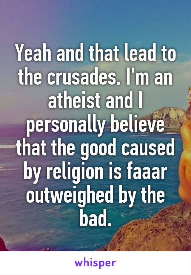 Yeah and that lead to the crusades. I'm an atheist and I personally believe that the good caused by religion is faaar outweighed by the bad.