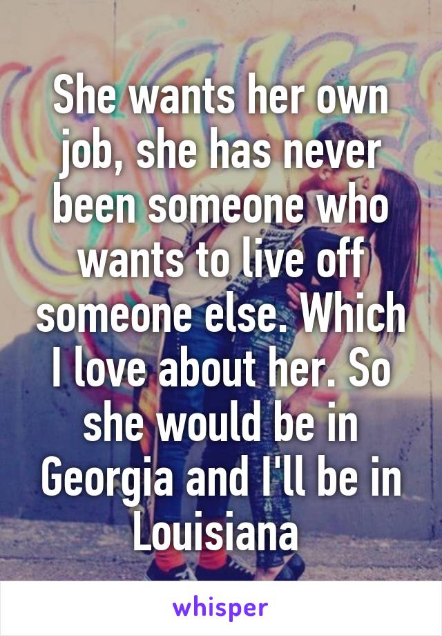 She wants her own job, she has never been someone who wants to live off someone else. Which I love about her. So she would be in Georgia and I'll be in Louisiana 