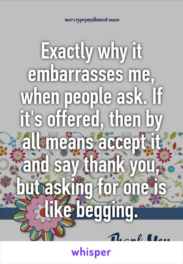 Exactly why it embarrasses me, when people ask. If it's offered, then by all means accept it and say thank you, but asking for one is like begging.