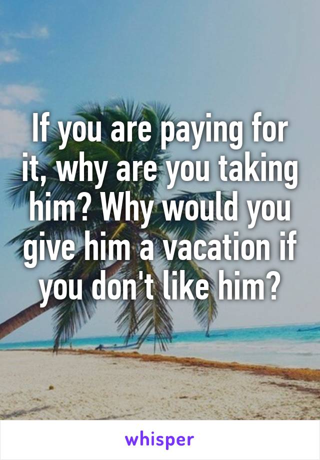 If you are paying for it, why are you taking him? Why would you give him a vacation if you don't like him?
