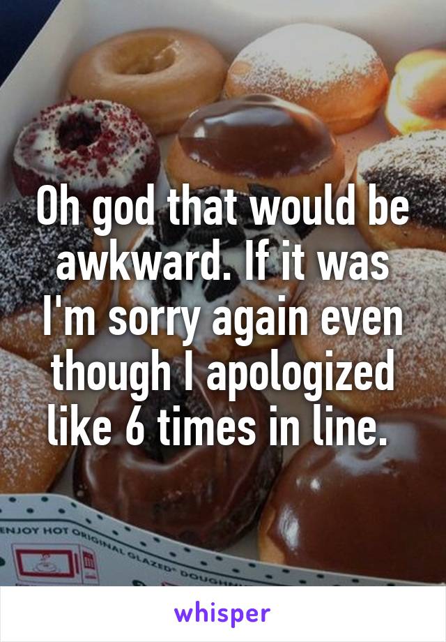 Oh god that would be awkward. If it was I'm sorry again even though I apologized like 6 times in line. 