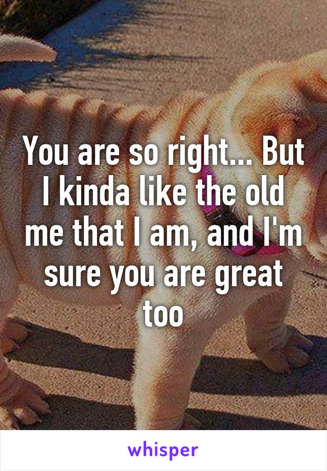 You are so right... But I kinda like the old me that I am, and I'm sure you are great too