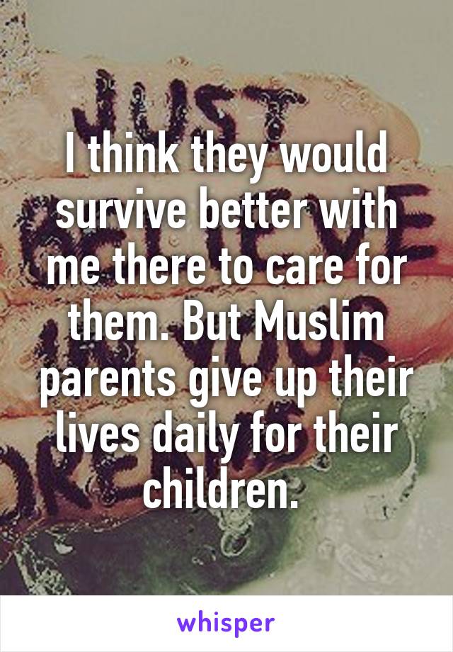 I think they would survive better with me there to care for them. But Muslim parents give up their lives daily for their children. 