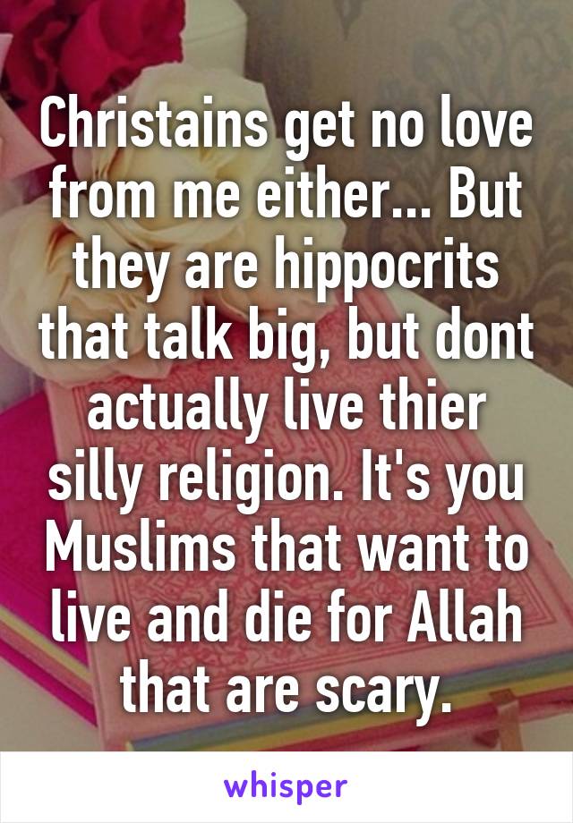 Christains get no love from me either... But they are hippocrits that talk big, but dont actually live thier silly religion. It's you Muslims that want to live and die for Allah that are scary.