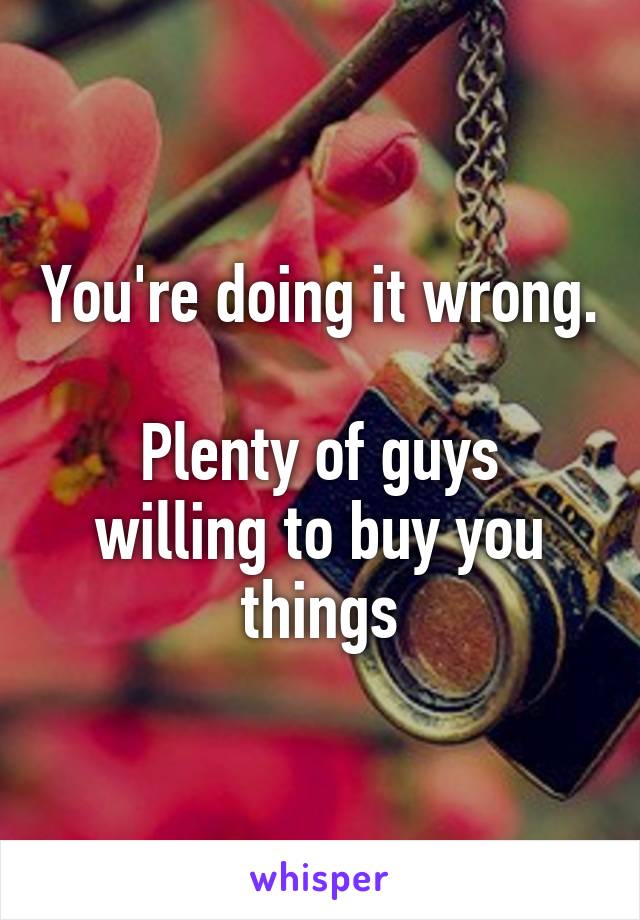 You're doing it wrong. 
Plenty of guys willing to buy you things
