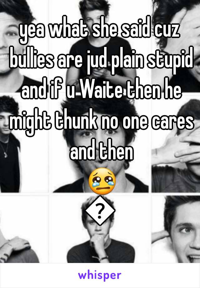 yea what she said cuz bullies are jud plain stupid and if u Waite then he might thunk no one cares and then 😢🔫