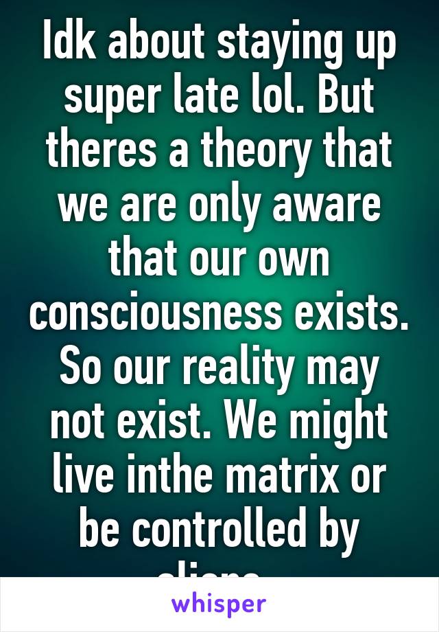 Idk about staying up super late lol. But theres a theory that we are only aware that our own consciousness exists. So our reality may not exist. We might live inthe matrix or be controlled by aliens. 