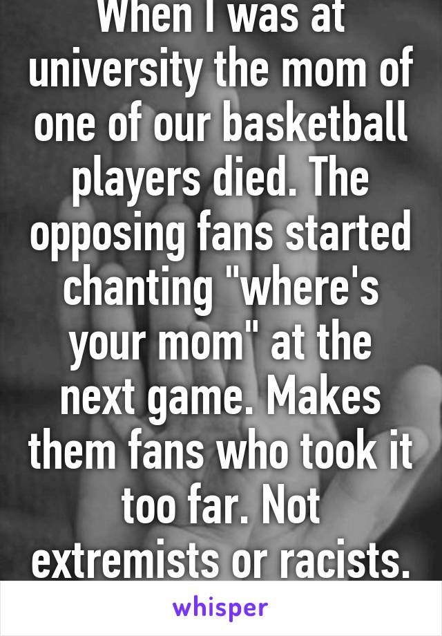 When I was at university the mom of one of our basketball players died. The opposing fans started chanting "where's your mom" at the next game. Makes them fans who took it too far. Not extremists or racists. Same situation. 