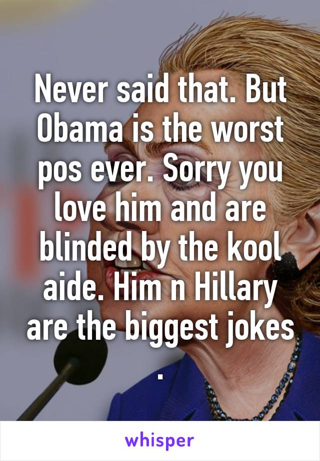 Never said that. But Obama is the worst pos ever. Sorry you love him and are blinded by the kool aide. Him n Hillary are the biggest jokes .