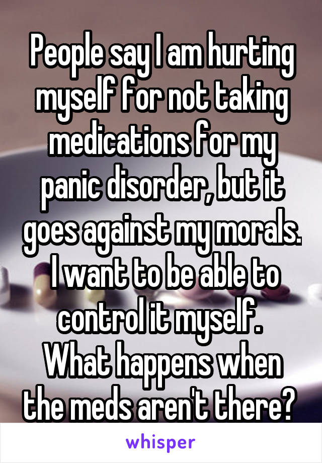 People say I am hurting myself for not taking medications for my panic disorder, but it goes against my morals.
 I want to be able to control it myself. 
What happens when the meds aren't there? 