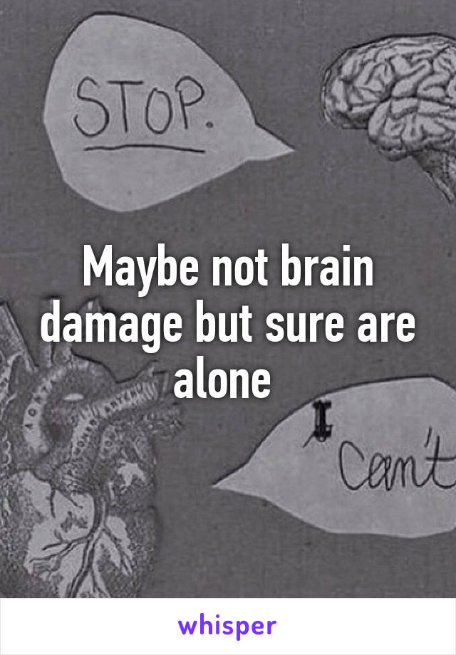 Maybe not brain damage but sure are alone 