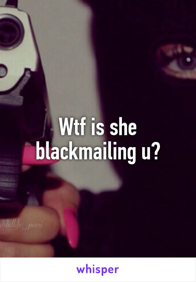 Wtf is she blackmailing u?