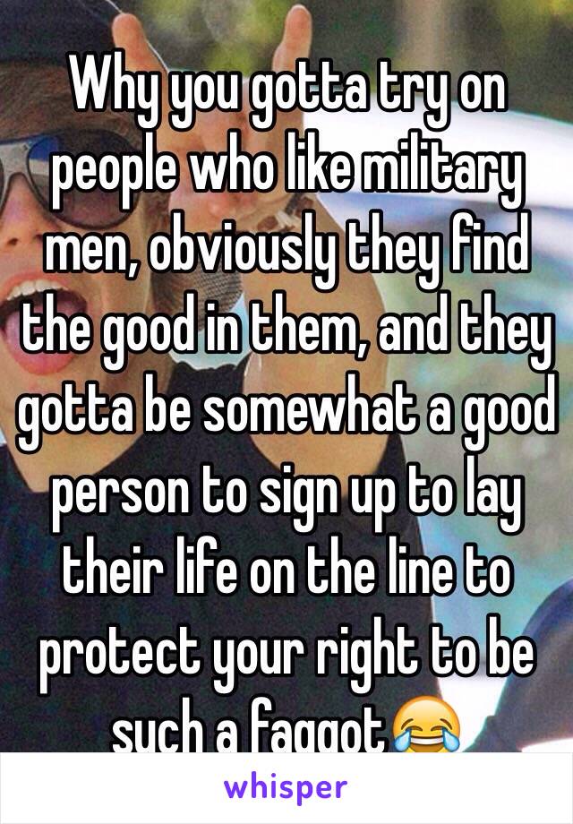 Why you gotta try on people who like military men, obviously they find the good in them, and they gotta be somewhat a good person to sign up to lay their life on the line to protect your right to be such a faggot😂