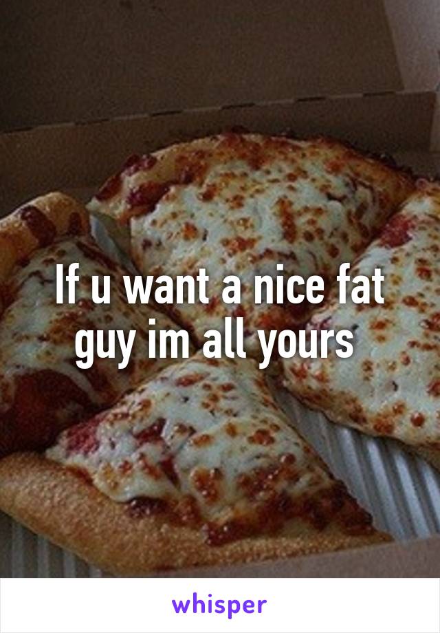 If u want a nice fat guy im all yours 