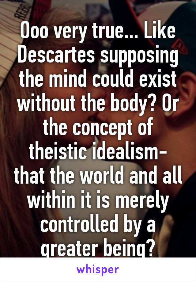 Ooo very true... Like Descartes supposing the mind could exist without the body? Or the concept of theistic idealism- that the world and all within it is merely controlled by a greater being?