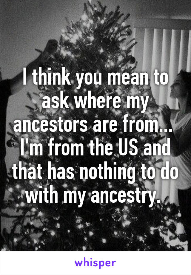 I think you mean to ask where my ancestors are from...  I'm from the US and that has nothing to do with my ancestry. 