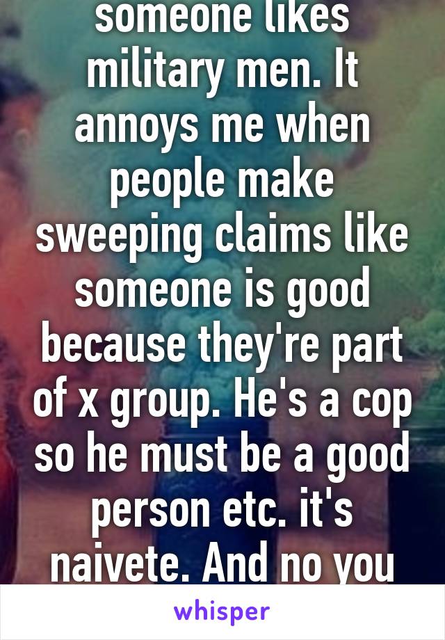 I don't care if someone likes military men. It annoys me when people make sweeping claims like someone is good because they're part of x group. He's a cop so he must be a good person etc. it's naivete. And no you don't have to be a good person.