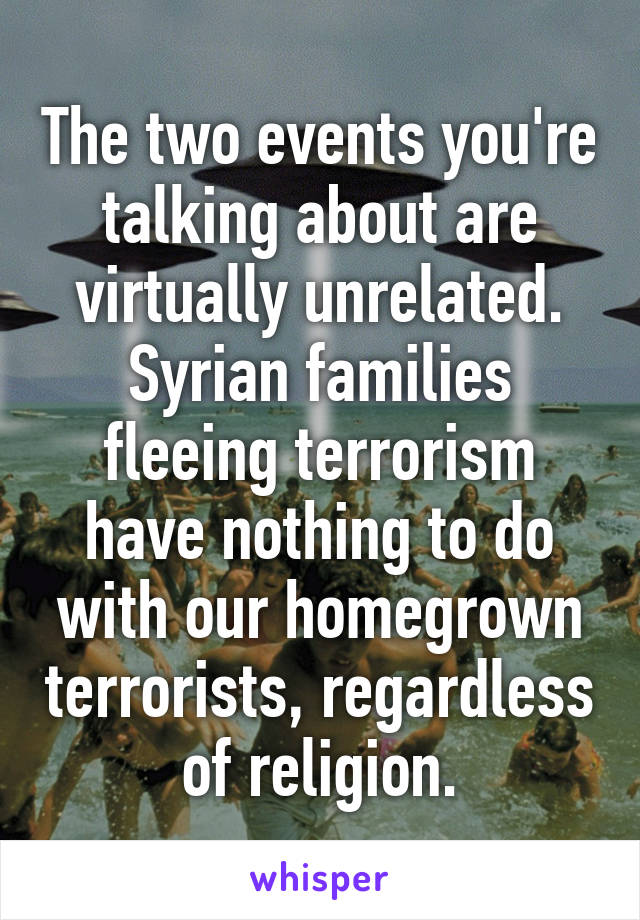 The two events you're talking about are virtually unrelated. Syrian families fleeing terrorism have nothing to do with our homegrown terrorists, regardless of religion.