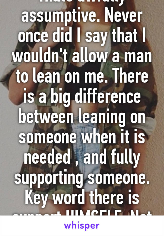 Thats awfully assumptive. Never once did I say that I wouldn't allow a man to lean on me. There is a big difference between leaning on someone when it is needed , and fully supporting someone. Key word there is support HIMSELF. Not me.    