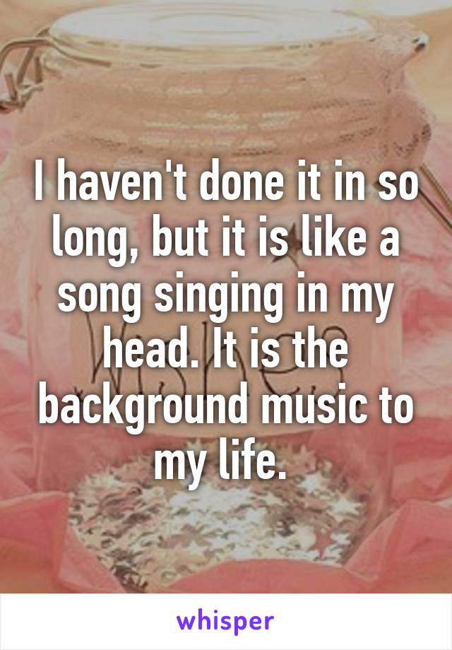I haven't done it in so long, but it is like a song singing in my head. It is the background music to my life. 