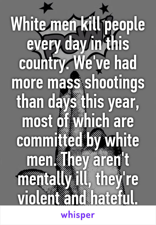 White men kill people every day in this country. We've had more mass shootings than days this year, most of which are committed by white men. They aren't mentally ill, they're violent and hateful.