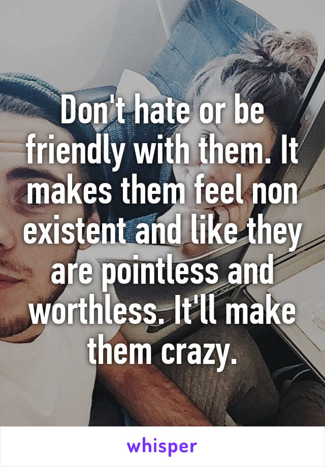 Don't hate or be friendly with them. It makes them feel non existent and like they are pointless and worthless. It'll make them crazy.