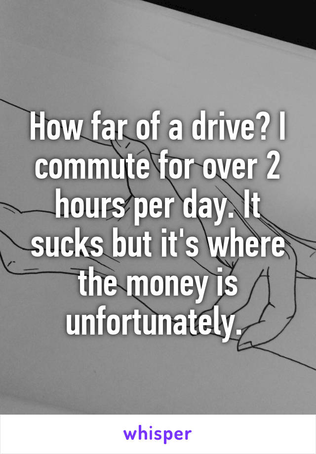 How far of a drive? I commute for over 2 hours per day. It sucks but it's where the money is unfortunately. 