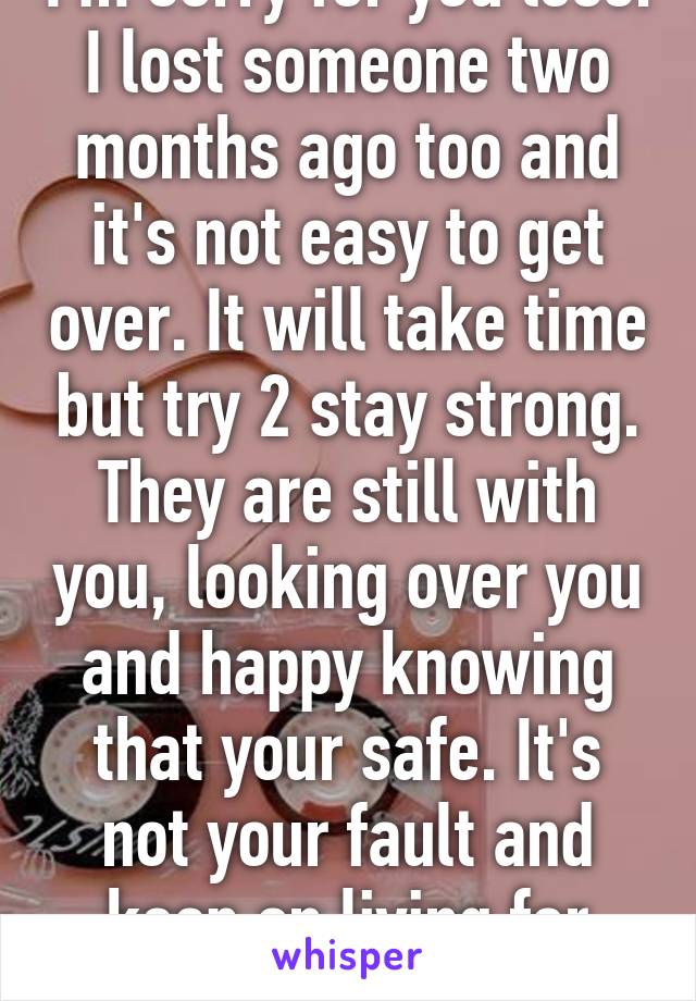 I'm sorry for you loss. I lost someone two months ago too and it's not easy to get over. It will take time but try 2 stay strong. They are still with you, looking over you and happy knowing that your safe. It's not your fault and keep on living for them 