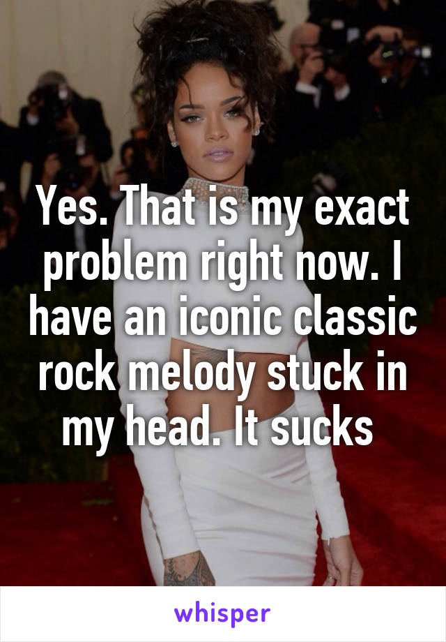 Yes. That is my exact problem right now. I have an iconic classic rock melody stuck in my head. It sucks 