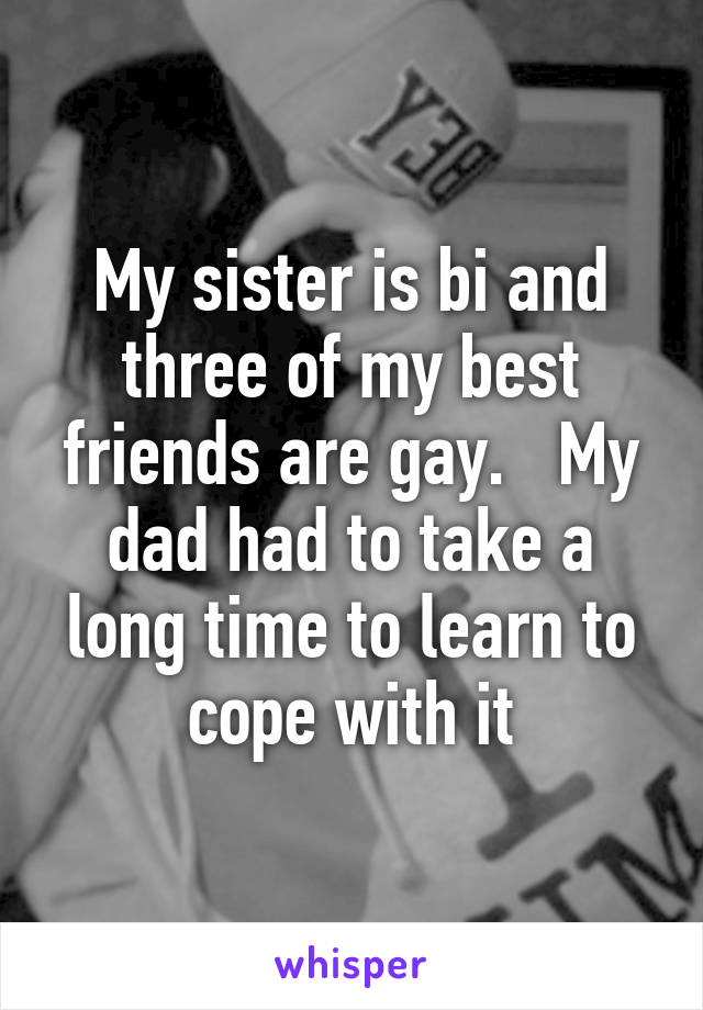 My sister is bi and three of my best friends are gay.   My dad had to take a long time to learn to cope with it