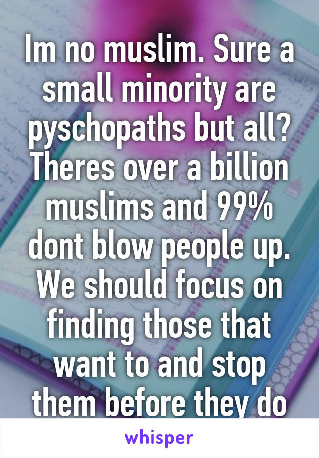 Im no muslim. Sure a small minority are pyschopaths but all? Theres over a billion muslims and 99% dont blow people up. We should focus on finding those that want to and stop them before they do
