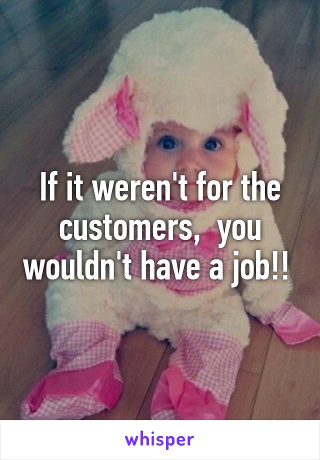 If it weren't for the customers,  you wouldn't have a job!! 