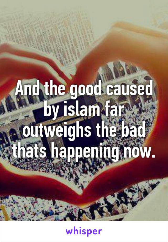 And the good caused by islam far outweighs the bad thats happening now.