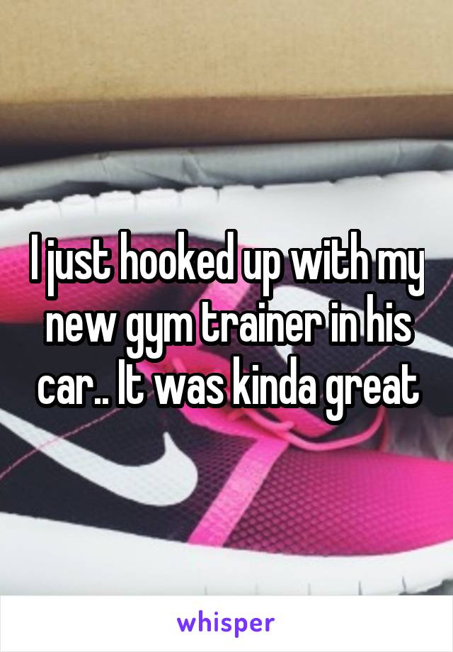 I just hooked up with my new gym trainer in his car.. It was kinda great