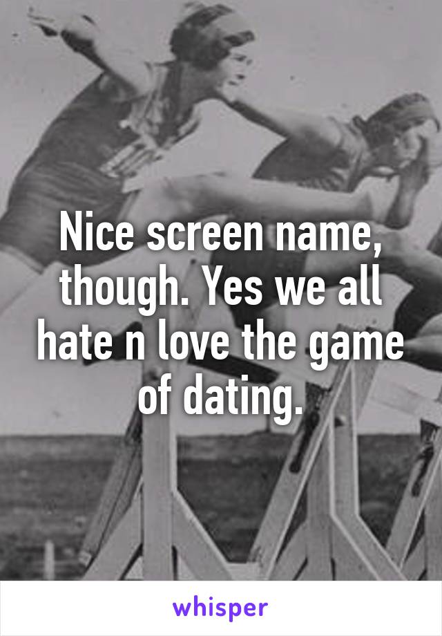 Nice screen name, though. Yes we all hate n love the game of dating.