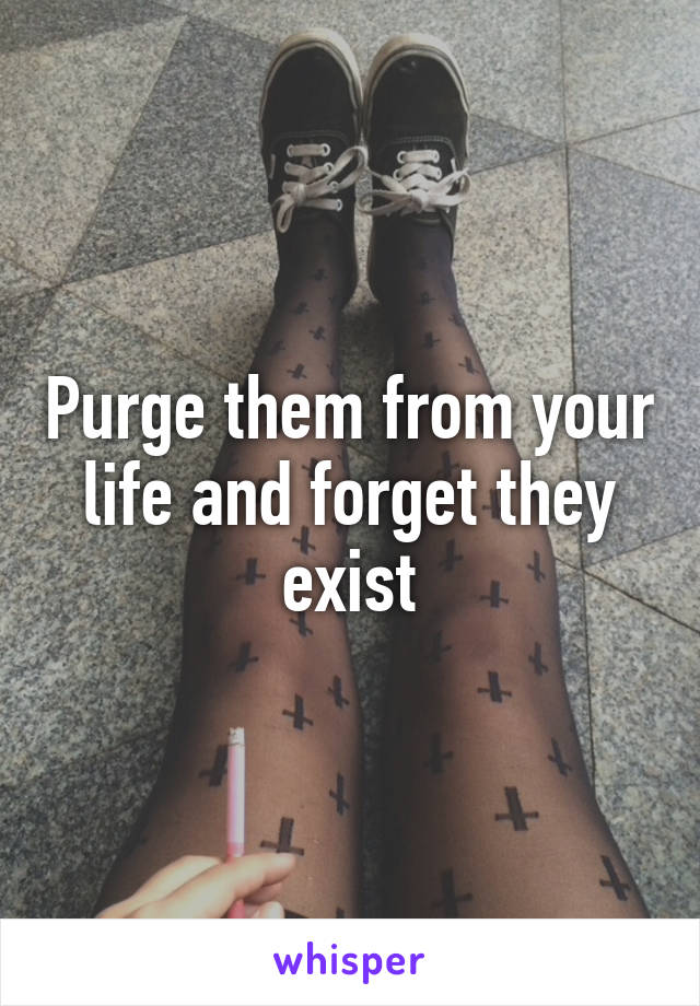 Purge them from your life and forget they exist