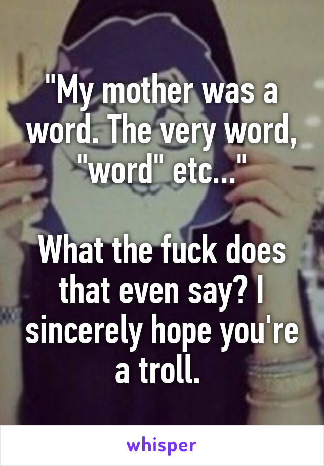 "My mother was a word. The very word, "word" etc..."

What the fuck does that even say? I sincerely hope you're a troll. 