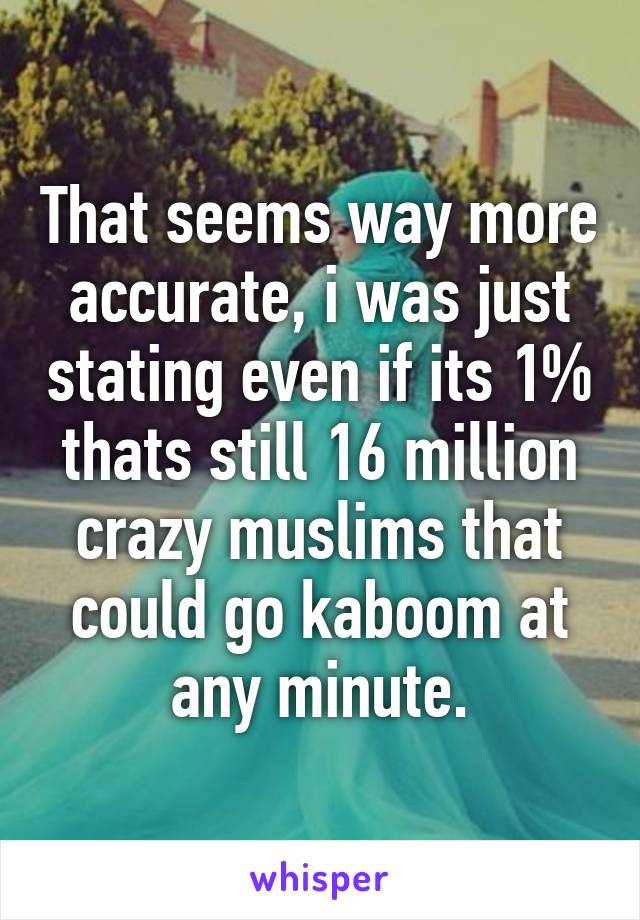 That seems way more accurate, i was just stating even if its 1% thats still 16 million crazy muslims that could go kaboom at any minute.