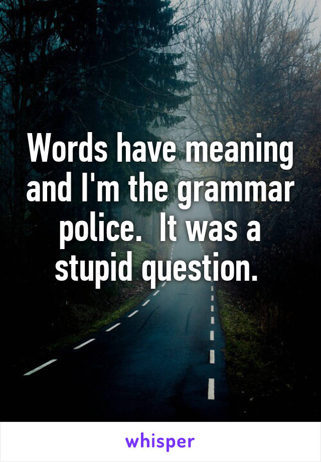 Words have meaning and I'm the grammar police.  It was a stupid question. 
