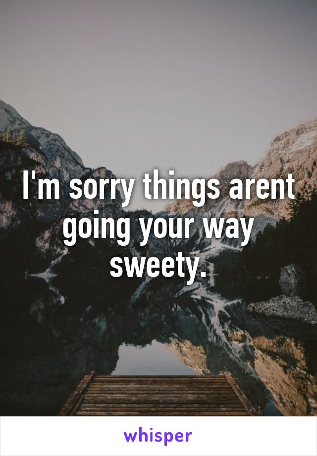 I'm sorry things arent going your way sweety.