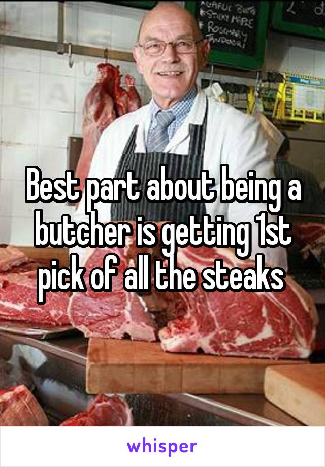 Best part about being a butcher is getting 1st pick of all the steaks 