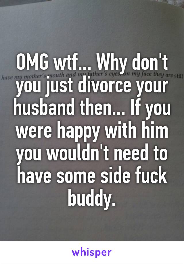 OMG wtf... Why don't you just divorce your husband then... If you were happy with him you wouldn't need to have some side fuck buddy.