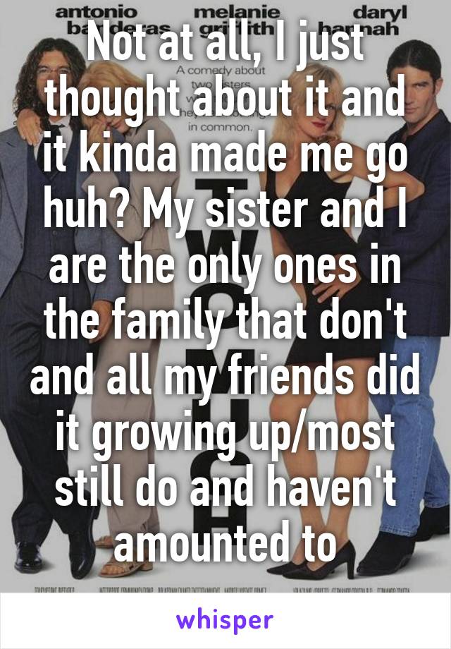 Not at all, I just thought about it and it kinda made me go huh? My sister and I are the only ones in the family that don't and all my friends did it growing up/most still do and haven't amounted to
