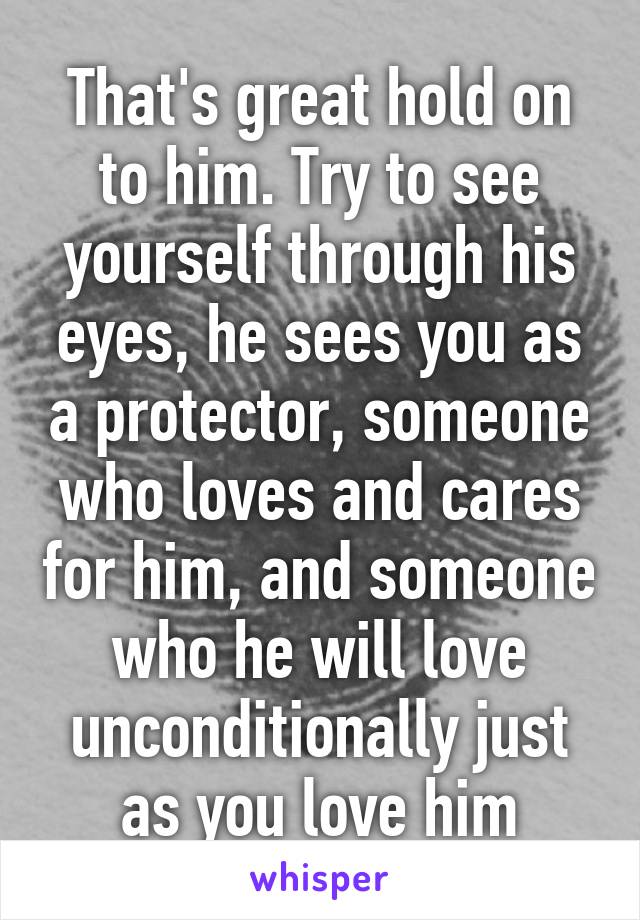 That's great hold on to him. Try to see yourself through his eyes, he sees you as a protector, someone who loves and cares for him, and someone who he will love unconditionally just as you love him