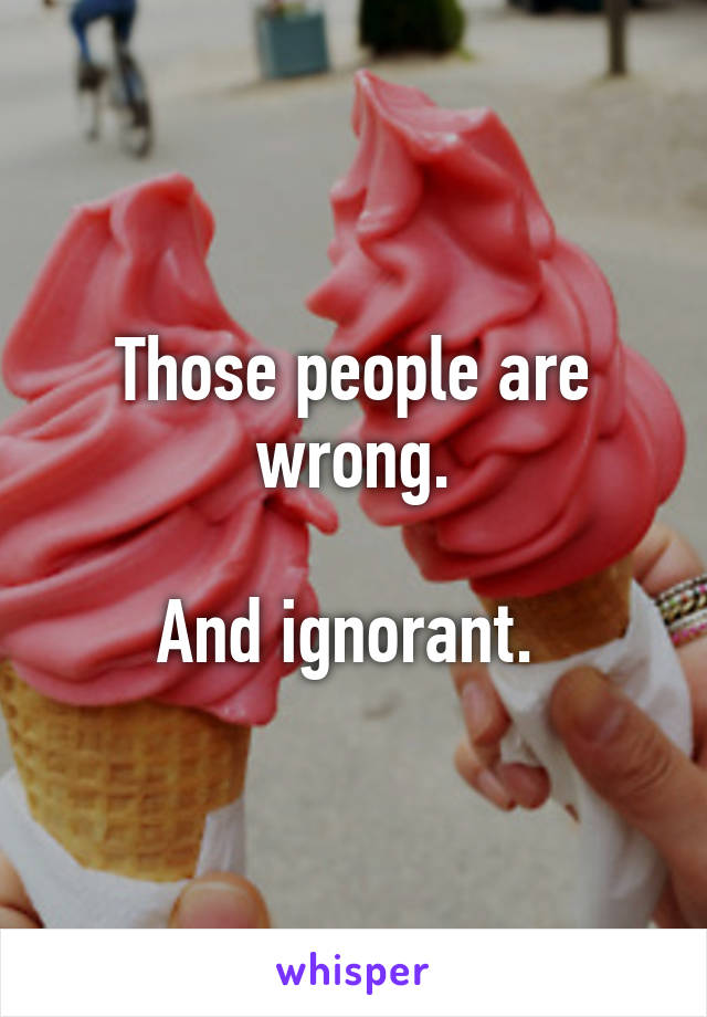Those people are wrong.

And ignorant. 