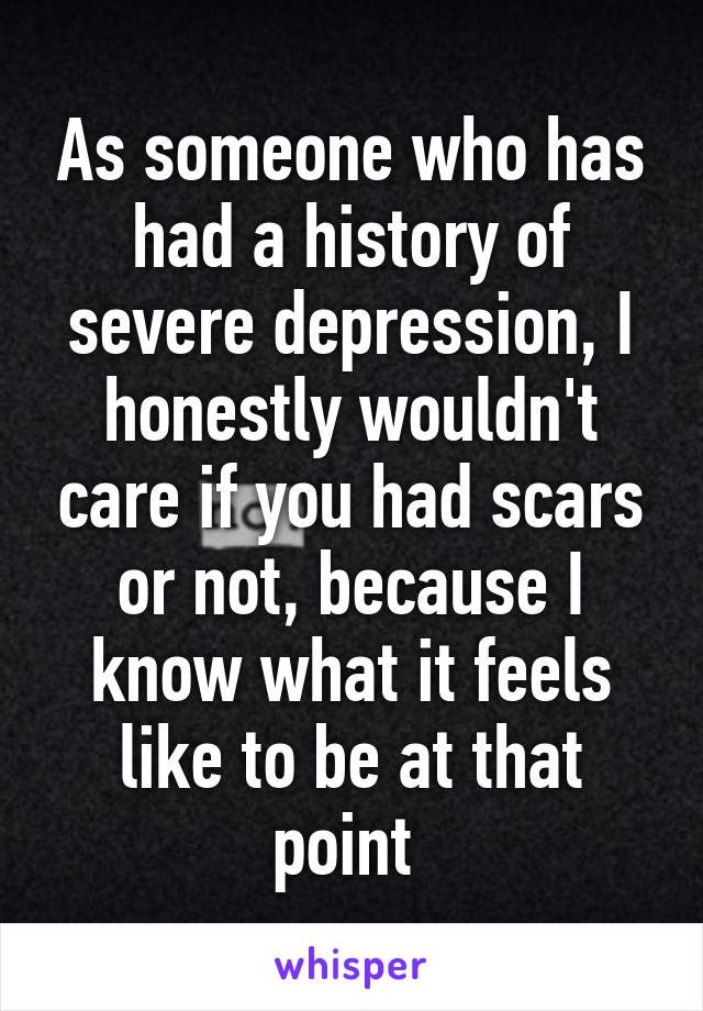 As someone who has had a history of severe depression, I honestly wouldn't care if you had scars or not, because I know what it feels like to be at that point 