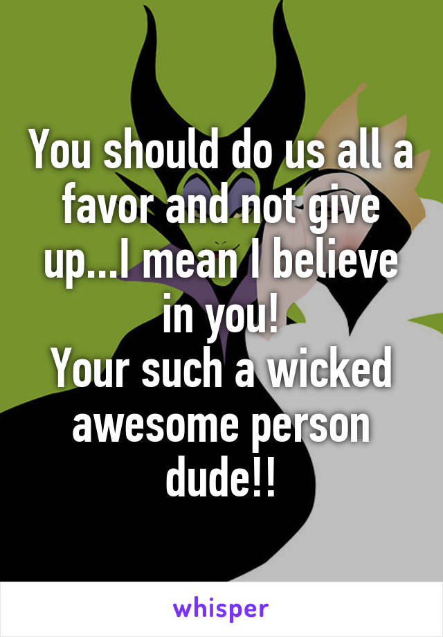 You should do us all a favor and not give up...I mean I believe in you!
Your such a wicked awesome person dude!!