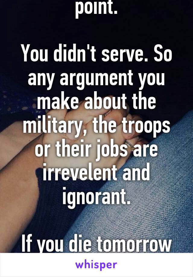 You just proved my point.

You didn't serve. So any argument you make about the military, the troops or their jobs are irrevelent and ignorant.

If you die tomorrow I will rejoice and have a party.
