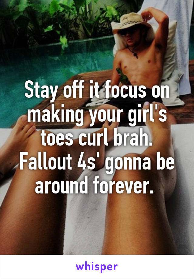 Stay off it focus on making your girl's toes curl brah. Fallout 4s' gonna be around forever. 