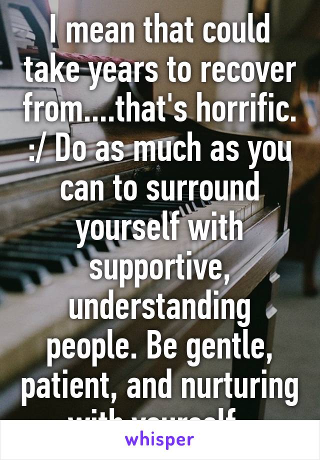 I mean that could take years to recover from....that's horrific. :/ Do as much as you can to surround yourself with supportive, understanding people. Be gentle, patient, and nurturing with yourself. 